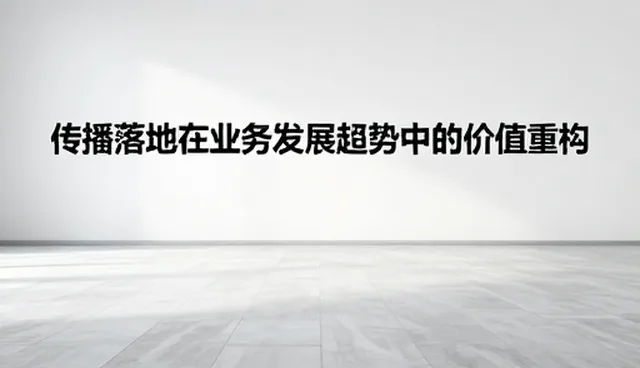 从内容到落地:传播落地在业务发展趋势中的价值重构